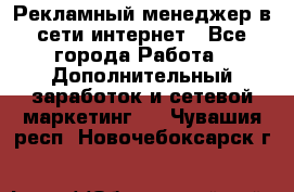 Рекламный менеджер в сети интернет - Все города Работа » Дополнительный заработок и сетевой маркетинг   . Чувашия респ.,Новочебоксарск г.